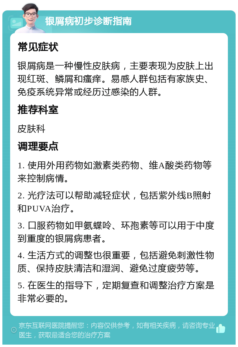 银屑病初步诊断指南 常见症状 银屑病是一种慢性皮肤病，主要表现为皮肤上出现红斑、鳞屑和瘙痒。易感人群包括有家族史、免疫系统异常或经历过感染的人群。 推荐科室 皮肤科 调理要点 1. 使用外用药物如激素类药物、维A酸类药物等来控制病情。 2. 光疗法可以帮助减轻症状，包括紫外线B照射和PUVA治疗。 3. 口服药物如甲氨蝶呤、环孢素等可以用于中度到重度的银屑病患者。 4. 生活方式的调整也很重要，包括避免刺激性物质、保持皮肤清洁和湿润、避免过度疲劳等。 5. 在医生的指导下，定期复查和调整治疗方案是非常必要的。