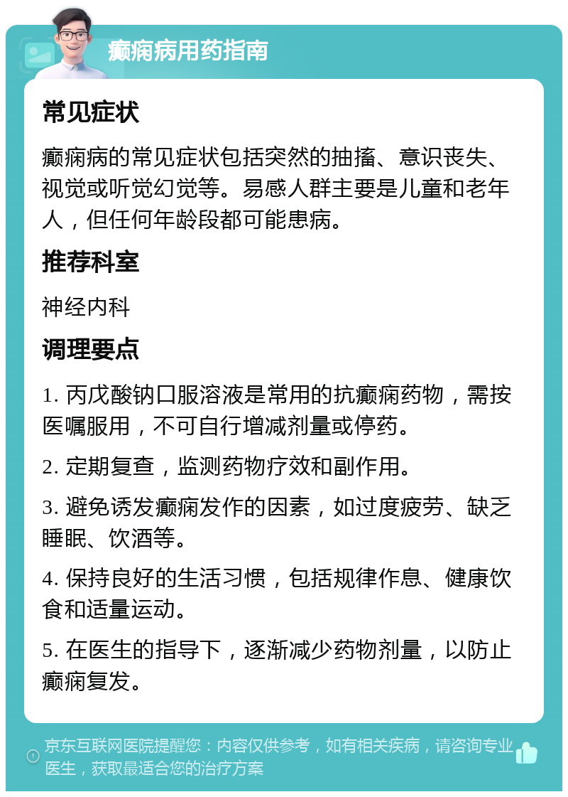 癫痫病用药指南 常见症状 癫痫病的常见症状包括突然的抽搐、意识丧失、视觉或听觉幻觉等。易感人群主要是儿童和老年人，但任何年龄段都可能患病。 推荐科室 神经内科 调理要点 1. 丙戊酸钠口服溶液是常用的抗癫痫药物，需按医嘱服用，不可自行增减剂量或停药。 2. 定期复查，监测药物疗效和副作用。 3. 避免诱发癫痫发作的因素，如过度疲劳、缺乏睡眠、饮酒等。 4. 保持良好的生活习惯，包括规律作息、健康饮食和适量运动。 5. 在医生的指导下，逐渐减少药物剂量，以防止癫痫复发。