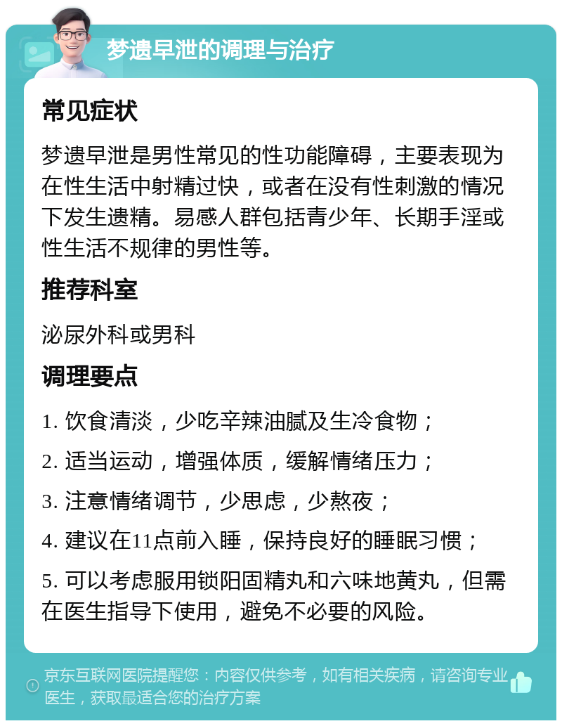 梦遗早泄的调理与治疗 常见症状 梦遗早泄是男性常见的性功能障碍，主要表现为在性生活中射精过快，或者在没有性刺激的情况下发生遗精。易感人群包括青少年、长期手淫或性生活不规律的男性等。 推荐科室 泌尿外科或男科 调理要点 1. 饮食清淡，少吃辛辣油腻及生冷食物； 2. 适当运动，增强体质，缓解情绪压力； 3. 注意情绪调节，少思虑，少熬夜； 4. 建议在11点前入睡，保持良好的睡眠习惯； 5. 可以考虑服用锁阳固精丸和六味地黄丸，但需在医生指导下使用，避免不必要的风险。