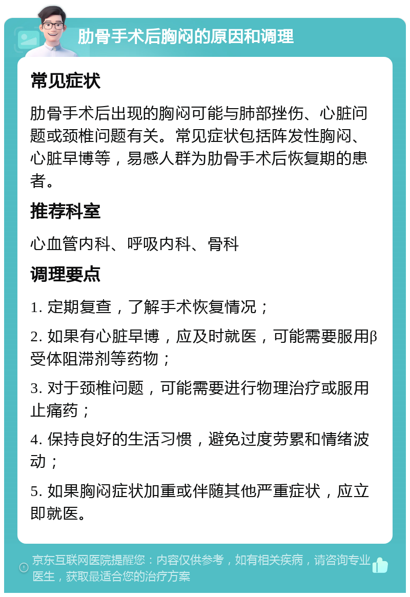 肋骨手术后胸闷的原因和调理 常见症状 肋骨手术后出现的胸闷可能与肺部挫伤、心脏问题或颈椎问题有关。常见症状包括阵发性胸闷、心脏早博等，易感人群为肋骨手术后恢复期的患者。 推荐科室 心血管内科、呼吸内科、骨科 调理要点 1. 定期复查，了解手术恢复情况； 2. 如果有心脏早博，应及时就医，可能需要服用β受体阻滞剂等药物； 3. 对于颈椎问题，可能需要进行物理治疗或服用止痛药； 4. 保持良好的生活习惯，避免过度劳累和情绪波动； 5. 如果胸闷症状加重或伴随其他严重症状，应立即就医。