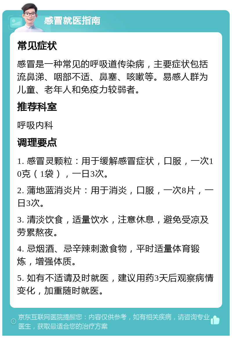 感冒就医指南 常见症状 感冒是一种常见的呼吸道传染病，主要症状包括流鼻涕、咽部不适、鼻塞、咳嗽等。易感人群为儿童、老年人和免疫力较弱者。 推荐科室 呼吸内科 调理要点 1. 感冒灵颗粒：用于缓解感冒症状，口服，一次10克（1袋），一日3次。 2. 蒲地蓝消炎片：用于消炎，口服，一次8片，一日3次。 3. 清淡饮食，适量饮水，注意休息，避免受凉及劳累熬夜。 4. 忌烟酒、忌辛辣刺激食物，平时适量体育锻炼，增强体质。 5. 如有不适请及时就医，建议用药3天后观察病情变化，加重随时就医。