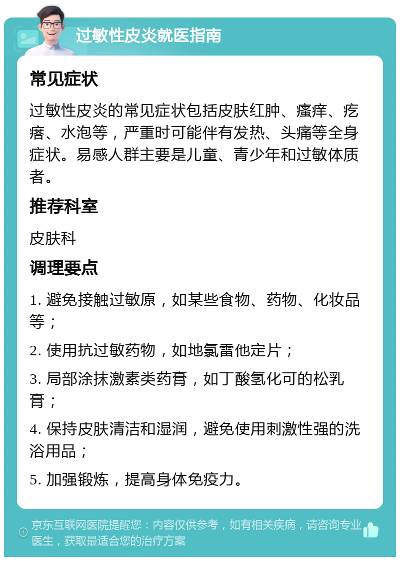 过敏性皮炎就医指南 常见症状 过敏性皮炎的常见症状包括皮肤红肿、瘙痒、疙瘩、水泡等，严重时可能伴有发热、头痛等全身症状。易感人群主要是儿童、青少年和过敏体质者。 推荐科室 皮肤科 调理要点 1. 避免接触过敏原，如某些食物、药物、化妆品等； 2. 使用抗过敏药物，如地氯雷他定片； 3. 局部涂抹激素类药膏，如丁酸氢化可的松乳膏； 4. 保持皮肤清洁和湿润，避免使用刺激性强的洗浴用品； 5. 加强锻炼，提高身体免疫力。