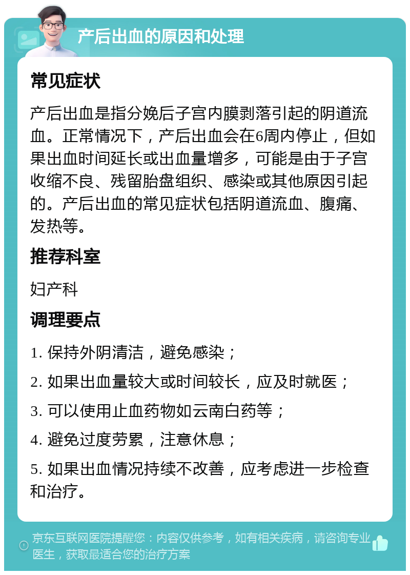 产后出血的原因和处理 常见症状 产后出血是指分娩后子宫内膜剥落引起的阴道流血。正常情况下，产后出血会在6周内停止，但如果出血时间延长或出血量增多，可能是由于子宫收缩不良、残留胎盘组织、感染或其他原因引起的。产后出血的常见症状包括阴道流血、腹痛、发热等。 推荐科室 妇产科 调理要点 1. 保持外阴清洁，避免感染； 2. 如果出血量较大或时间较长，应及时就医； 3. 可以使用止血药物如云南白药等； 4. 避免过度劳累，注意休息； 5. 如果出血情况持续不改善，应考虑进一步检查和治疗。