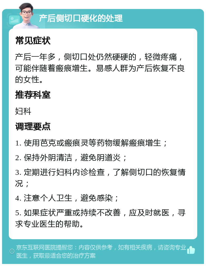 产后侧切口硬化的处理 常见症状 产后一年多，侧切口处仍然硬硬的，轻微疼痛，可能伴随着瘢痕增生。易感人群为产后恢复不良的女性。 推荐科室 妇科 调理要点 1. 使用芭克或瘢痕灵等药物缓解瘢痕增生； 2. 保持外阴清洁，避免阴道炎； 3. 定期进行妇科内诊检查，了解侧切口的恢复情况； 4. 注意个人卫生，避免感染； 5. 如果症状严重或持续不改善，应及时就医，寻求专业医生的帮助。