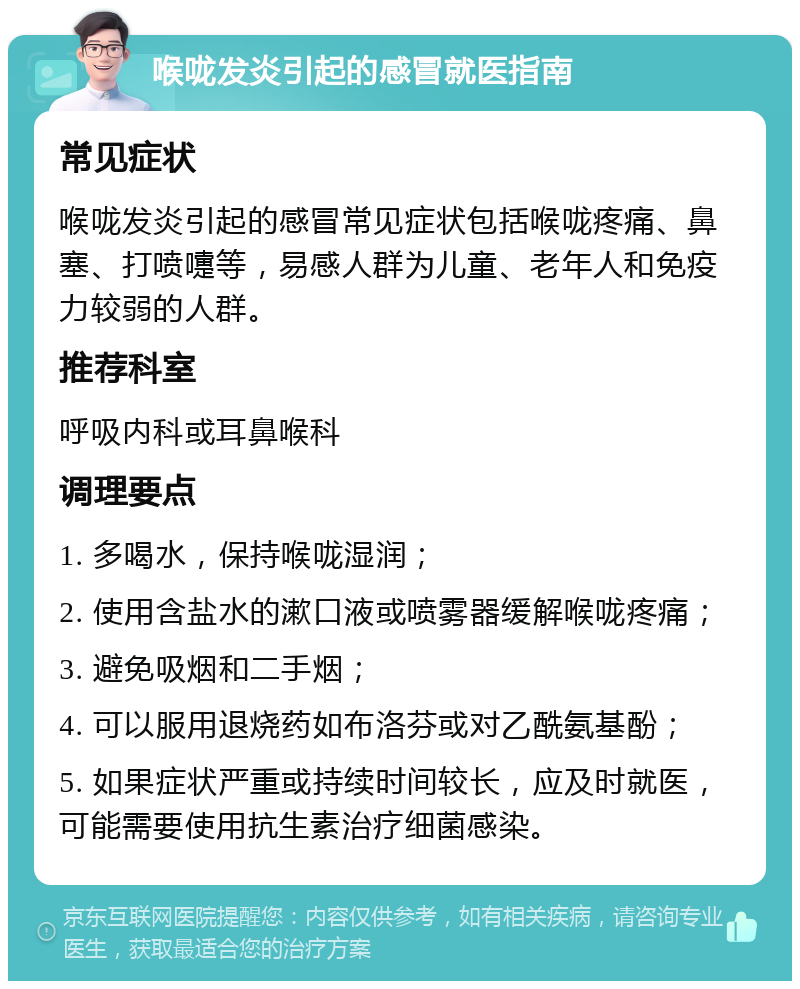 喉咙发炎引起的感冒就医指南 常见症状 喉咙发炎引起的感冒常见症状包括喉咙疼痛、鼻塞、打喷嚏等，易感人群为儿童、老年人和免疫力较弱的人群。 推荐科室 呼吸内科或耳鼻喉科 调理要点 1. 多喝水，保持喉咙湿润； 2. 使用含盐水的漱口液或喷雾器缓解喉咙疼痛； 3. 避免吸烟和二手烟； 4. 可以服用退烧药如布洛芬或对乙酰氨基酚； 5. 如果症状严重或持续时间较长，应及时就医，可能需要使用抗生素治疗细菌感染。