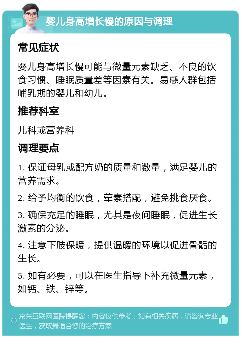 婴儿身高增长慢的原因与调理 常见症状 婴儿身高增长慢可能与微量元素缺乏、不良的饮食习惯、睡眠质量差等因素有关。易感人群包括哺乳期的婴儿和幼儿。 推荐科室 儿科或营养科 调理要点 1. 保证母乳或配方奶的质量和数量，满足婴儿的营养需求。 2. 给予均衡的饮食，荤素搭配，避免挑食厌食。 3. 确保充足的睡眠，尤其是夜间睡眠，促进生长激素的分泌。 4. 注意下肢保暖，提供温暖的环境以促进骨骺的生长。 5. 如有必要，可以在医生指导下补充微量元素，如钙、铁、锌等。