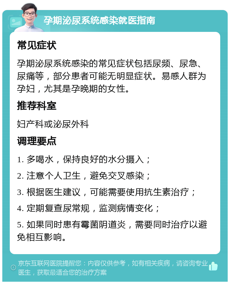 孕期泌尿系统感染就医指南 常见症状 孕期泌尿系统感染的常见症状包括尿频、尿急、尿痛等，部分患者可能无明显症状。易感人群为孕妇，尤其是孕晚期的女性。 推荐科室 妇产科或泌尿外科 调理要点 1. 多喝水，保持良好的水分摄入； 2. 注意个人卫生，避免交叉感染； 3. 根据医生建议，可能需要使用抗生素治疗； 4. 定期复查尿常规，监测病情变化； 5. 如果同时患有霉菌阴道炎，需要同时治疗以避免相互影响。