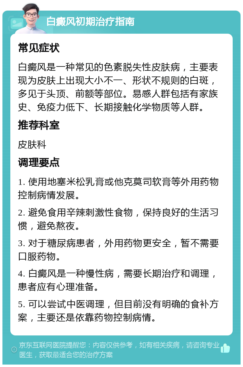 白癜风初期治疗指南 常见症状 白癜风是一种常见的色素脱失性皮肤病，主要表现为皮肤上出现大小不一、形状不规则的白斑，多见于头顶、前额等部位。易感人群包括有家族史、免疫力低下、长期接触化学物质等人群。 推荐科室 皮肤科 调理要点 1. 使用地塞米松乳膏或他克莫司软膏等外用药物控制病情发展。 2. 避免食用辛辣刺激性食物，保持良好的生活习惯，避免熬夜。 3. 对于糖尿病患者，外用药物更安全，暂不需要口服药物。 4. 白癜风是一种慢性病，需要长期治疗和调理，患者应有心理准备。 5. 可以尝试中医调理，但目前没有明确的食补方案，主要还是依靠药物控制病情。