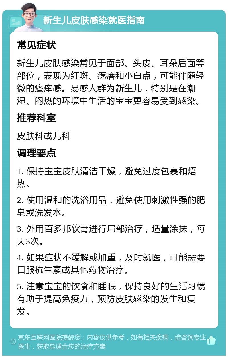 新生儿皮肤感染就医指南 常见症状 新生儿皮肤感染常见于面部、头皮、耳朵后面等部位，表现为红斑、疙瘩和小白点，可能伴随轻微的瘙痒感。易感人群为新生儿，特别是在潮湿、闷热的环境中生活的宝宝更容易受到感染。 推荐科室 皮肤科或儿科 调理要点 1. 保持宝宝皮肤清洁干燥，避免过度包裹和焐热。 2. 使用温和的洗浴用品，避免使用刺激性强的肥皂或洗发水。 3. 外用百多邦软膏进行局部治疗，适量涂抹，每天3次。 4. 如果症状不缓解或加重，及时就医，可能需要口服抗生素或其他药物治疗。 5. 注意宝宝的饮食和睡眠，保持良好的生活习惯有助于提高免疫力，预防皮肤感染的发生和复发。