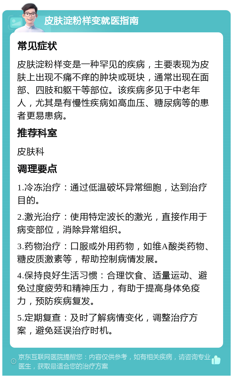 皮肤淀粉样变就医指南 常见症状 皮肤淀粉样变是一种罕见的疾病，主要表现为皮肤上出现不痛不痒的肿块或斑块，通常出现在面部、四肢和躯干等部位。该疾病多见于中老年人，尤其是有慢性疾病如高血压、糖尿病等的患者更易患病。 推荐科室 皮肤科 调理要点 1.冷冻治疗：通过低温破坏异常细胞，达到治疗目的。 2.激光治疗：使用特定波长的激光，直接作用于病变部位，消除异常组织。 3.药物治疗：口服或外用药物，如维A酸类药物、糖皮质激素等，帮助控制病情发展。 4.保持良好生活习惯：合理饮食、适量运动、避免过度疲劳和精神压力，有助于提高身体免疫力，预防疾病复发。 5.定期复查：及时了解病情变化，调整治疗方案，避免延误治疗时机。