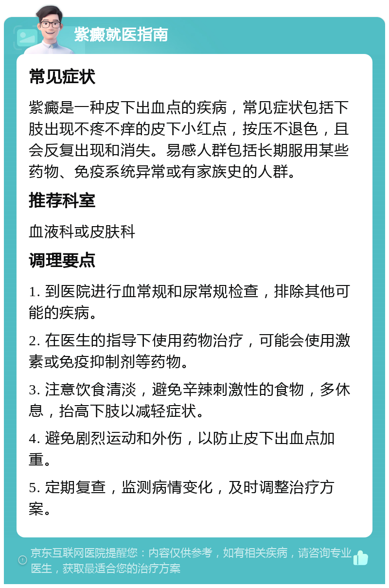 紫癜就医指南 常见症状 紫癜是一种皮下出血点的疾病，常见症状包括下肢出现不疼不痒的皮下小红点，按压不退色，且会反复出现和消失。易感人群包括长期服用某些药物、免疫系统异常或有家族史的人群。 推荐科室 血液科或皮肤科 调理要点 1. 到医院进行血常规和尿常规检查，排除其他可能的疾病。 2. 在医生的指导下使用药物治疗，可能会使用激素或免疫抑制剂等药物。 3. 注意饮食清淡，避免辛辣刺激性的食物，多休息，抬高下肢以减轻症状。 4. 避免剧烈运动和外伤，以防止皮下出血点加重。 5. 定期复查，监测病情变化，及时调整治疗方案。