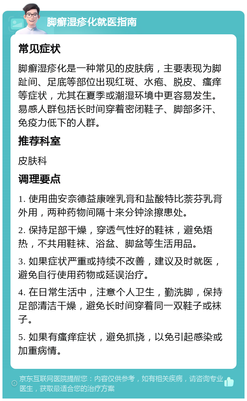 脚癣湿疹化就医指南 常见症状 脚癣湿疹化是一种常见的皮肤病，主要表现为脚趾间、足底等部位出现红斑、水疱、脱皮、瘙痒等症状，尤其在夏季或潮湿环境中更容易发生。易感人群包括长时间穿着密闭鞋子、脚部多汗、免疫力低下的人群。 推荐科室 皮肤科 调理要点 1. 使用曲安奈德益康唑乳膏和盐酸特比萘芬乳膏外用，两种药物间隔十来分钟涂擦患处。 2. 保持足部干燥，穿透气性好的鞋袜，避免焐热，不共用鞋袜、浴盆、脚盆等生活用品。 3. 如果症状严重或持续不改善，建议及时就医，避免自行使用药物或延误治疗。 4. 在日常生活中，注意个人卫生，勤洗脚，保持足部清洁干燥，避免长时间穿着同一双鞋子或袜子。 5. 如果有瘙痒症状，避免抓挠，以免引起感染或加重病情。