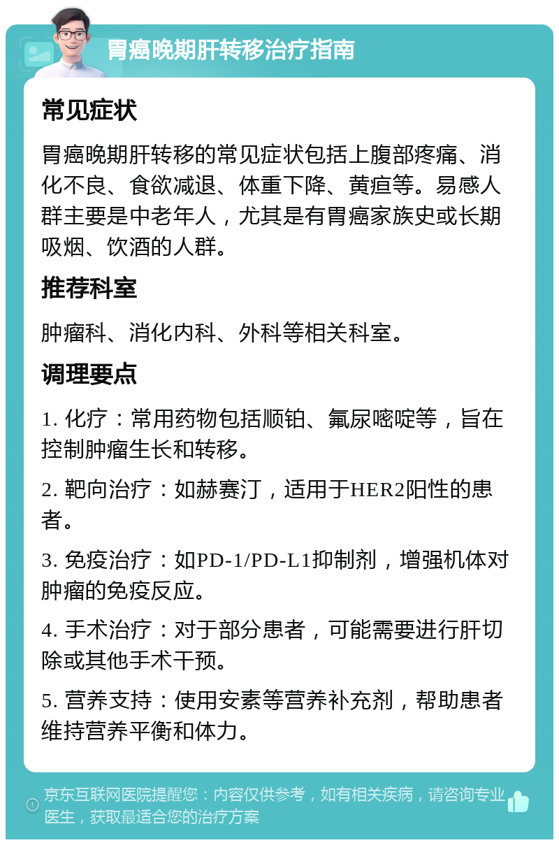 胃癌晚期肝转移治疗指南 常见症状 胃癌晚期肝转移的常见症状包括上腹部疼痛、消化不良、食欲减退、体重下降、黄疸等。易感人群主要是中老年人，尤其是有胃癌家族史或长期吸烟、饮酒的人群。 推荐科室 肿瘤科、消化内科、外科等相关科室。 调理要点 1. 化疗：常用药物包括顺铂、氟尿嘧啶等，旨在控制肿瘤生长和转移。 2. 靶向治疗：如赫赛汀，适用于HER2阳性的患者。 3. 免疫治疗：如PD-1/PD-L1抑制剂，增强机体对肿瘤的免疫反应。 4. 手术治疗：对于部分患者，可能需要进行肝切除或其他手术干预。 5. 营养支持：使用安素等营养补充剂，帮助患者维持营养平衡和体力。