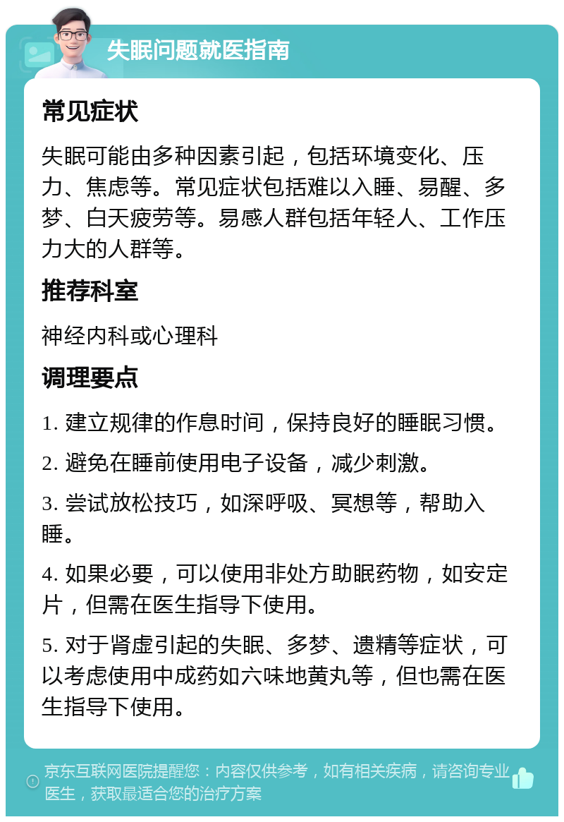 失眠问题就医指南 常见症状 失眠可能由多种因素引起，包括环境变化、压力、焦虑等。常见症状包括难以入睡、易醒、多梦、白天疲劳等。易感人群包括年轻人、工作压力大的人群等。 推荐科室 神经内科或心理科 调理要点 1. 建立规律的作息时间，保持良好的睡眠习惯。 2. 避免在睡前使用电子设备，减少刺激。 3. 尝试放松技巧，如深呼吸、冥想等，帮助入睡。 4. 如果必要，可以使用非处方助眠药物，如安定片，但需在医生指导下使用。 5. 对于肾虚引起的失眠、多梦、遗精等症状，可以考虑使用中成药如六味地黄丸等，但也需在医生指导下使用。