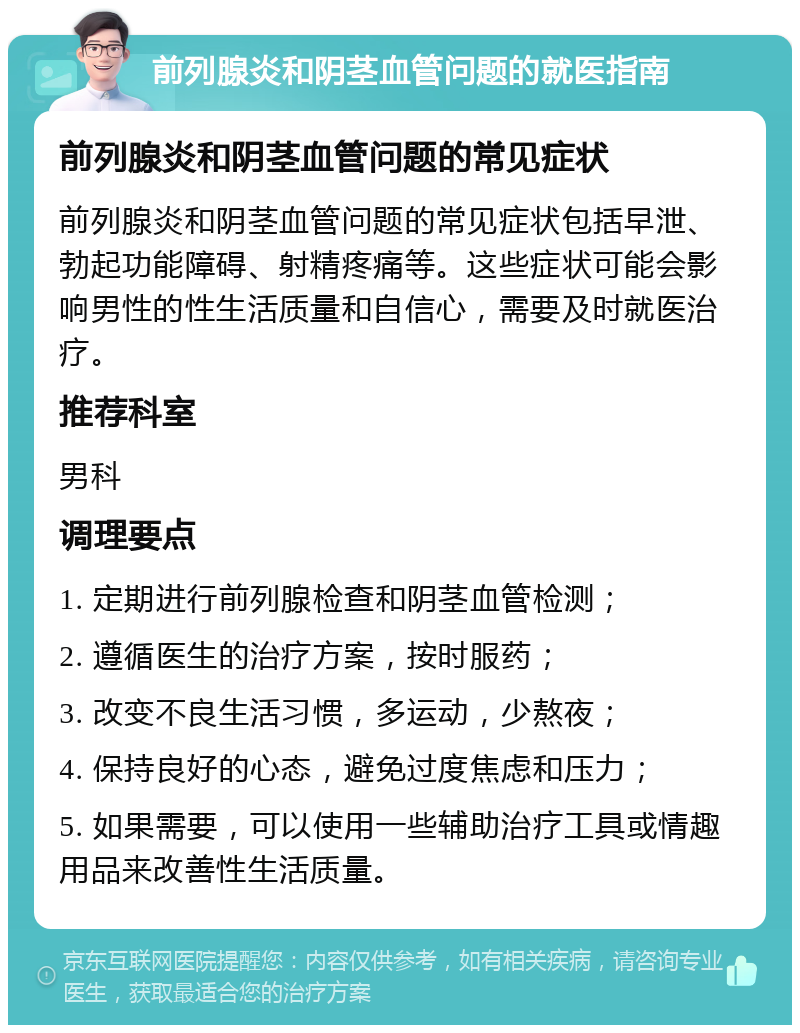 前列腺炎和阴茎血管问题的就医指南 前列腺炎和阴茎血管问题的常见症状 前列腺炎和阴茎血管问题的常见症状包括早泄、勃起功能障碍、射精疼痛等。这些症状可能会影响男性的性生活质量和自信心，需要及时就医治疗。 推荐科室 男科 调理要点 1. 定期进行前列腺检查和阴茎血管检测； 2. 遵循医生的治疗方案，按时服药； 3. 改变不良生活习惯，多运动，少熬夜； 4. 保持良好的心态，避免过度焦虑和压力； 5. 如果需要，可以使用一些辅助治疗工具或情趣用品来改善性生活质量。
