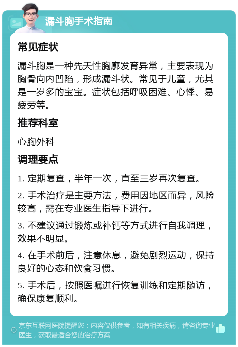 漏斗胸手术指南 常见症状 漏斗胸是一种先天性胸廓发育异常，主要表现为胸骨向内凹陷，形成漏斗状。常见于儿童，尤其是一岁多的宝宝。症状包括呼吸困难、心悸、易疲劳等。 推荐科室 心胸外科 调理要点 1. 定期复查，半年一次，直至三岁再次复查。 2. 手术治疗是主要方法，费用因地区而异，风险较高，需在专业医生指导下进行。 3. 不建议通过锻炼或补钙等方式进行自我调理，效果不明显。 4. 在手术前后，注意休息，避免剧烈运动，保持良好的心态和饮食习惯。 5. 手术后，按照医嘱进行恢复训练和定期随访，确保康复顺利。