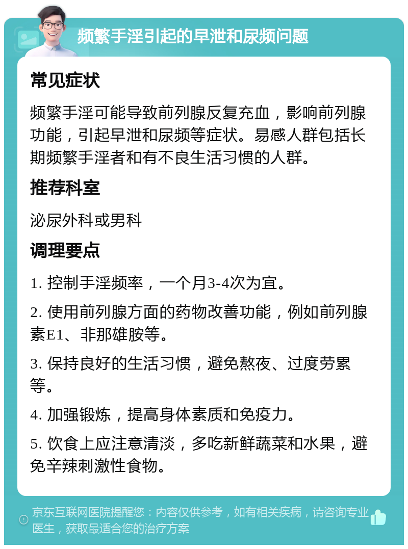 频繁手淫引起的早泄和尿频问题 常见症状 频繁手淫可能导致前列腺反复充血，影响前列腺功能，引起早泄和尿频等症状。易感人群包括长期频繁手淫者和有不良生活习惯的人群。 推荐科室 泌尿外科或男科 调理要点 1. 控制手淫频率，一个月3-4次为宜。 2. 使用前列腺方面的药物改善功能，例如前列腺素E1、非那雄胺等。 3. 保持良好的生活习惯，避免熬夜、过度劳累等。 4. 加强锻炼，提高身体素质和免疫力。 5. 饮食上应注意清淡，多吃新鲜蔬菜和水果，避免辛辣刺激性食物。