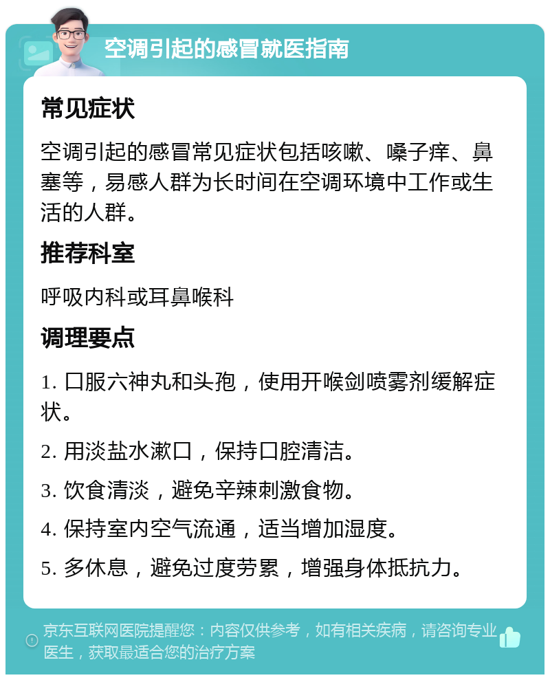 空调引起的感冒就医指南 常见症状 空调引起的感冒常见症状包括咳嗽、嗓子痒、鼻塞等，易感人群为长时间在空调环境中工作或生活的人群。 推荐科室 呼吸内科或耳鼻喉科 调理要点 1. 口服六神丸和头孢，使用开喉剑喷雾剂缓解症状。 2. 用淡盐水漱口，保持口腔清洁。 3. 饮食清淡，避免辛辣刺激食物。 4. 保持室内空气流通，适当增加湿度。 5. 多休息，避免过度劳累，增强身体抵抗力。