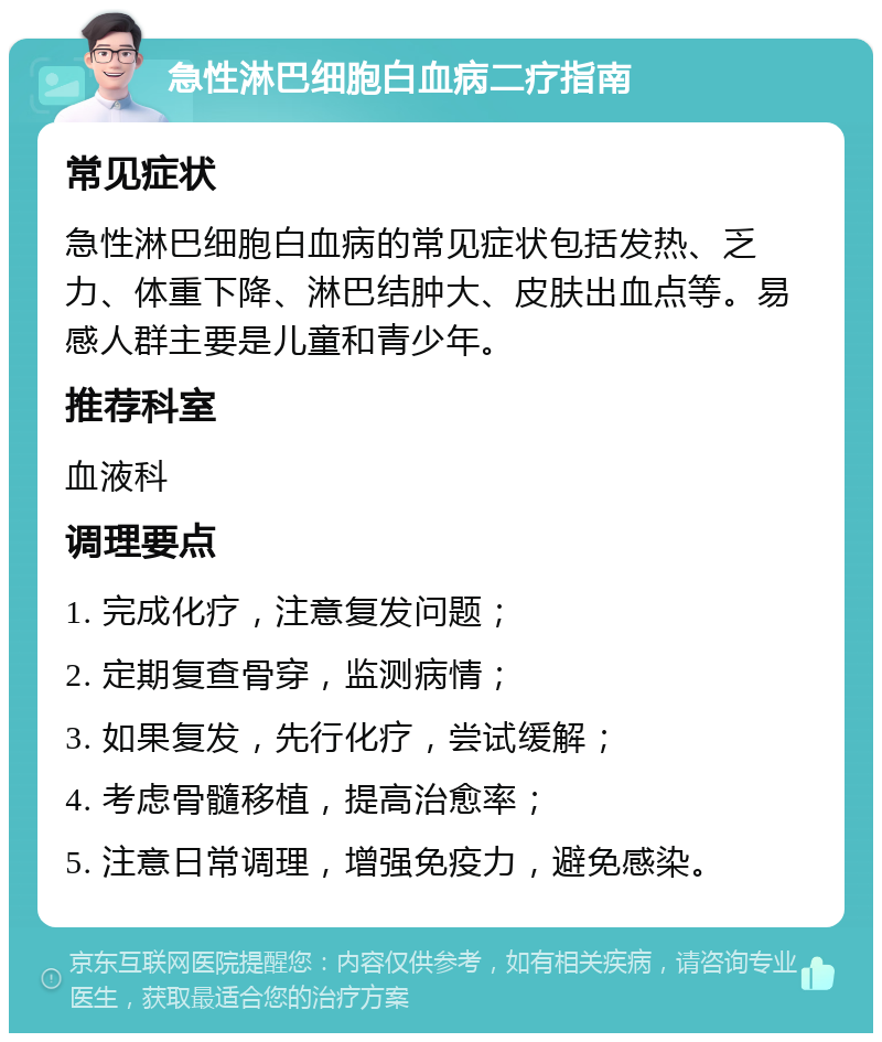 急性淋巴细胞白血病二疗指南 常见症状 急性淋巴细胞白血病的常见症状包括发热、乏力、体重下降、淋巴结肿大、皮肤出血点等。易感人群主要是儿童和青少年。 推荐科室 血液科 调理要点 1. 完成化疗，注意复发问题； 2. 定期复查骨穿，监测病情； 3. 如果复发，先行化疗，尝试缓解； 4. 考虑骨髓移植，提高治愈率； 5. 注意日常调理，增强免疫力，避免感染。