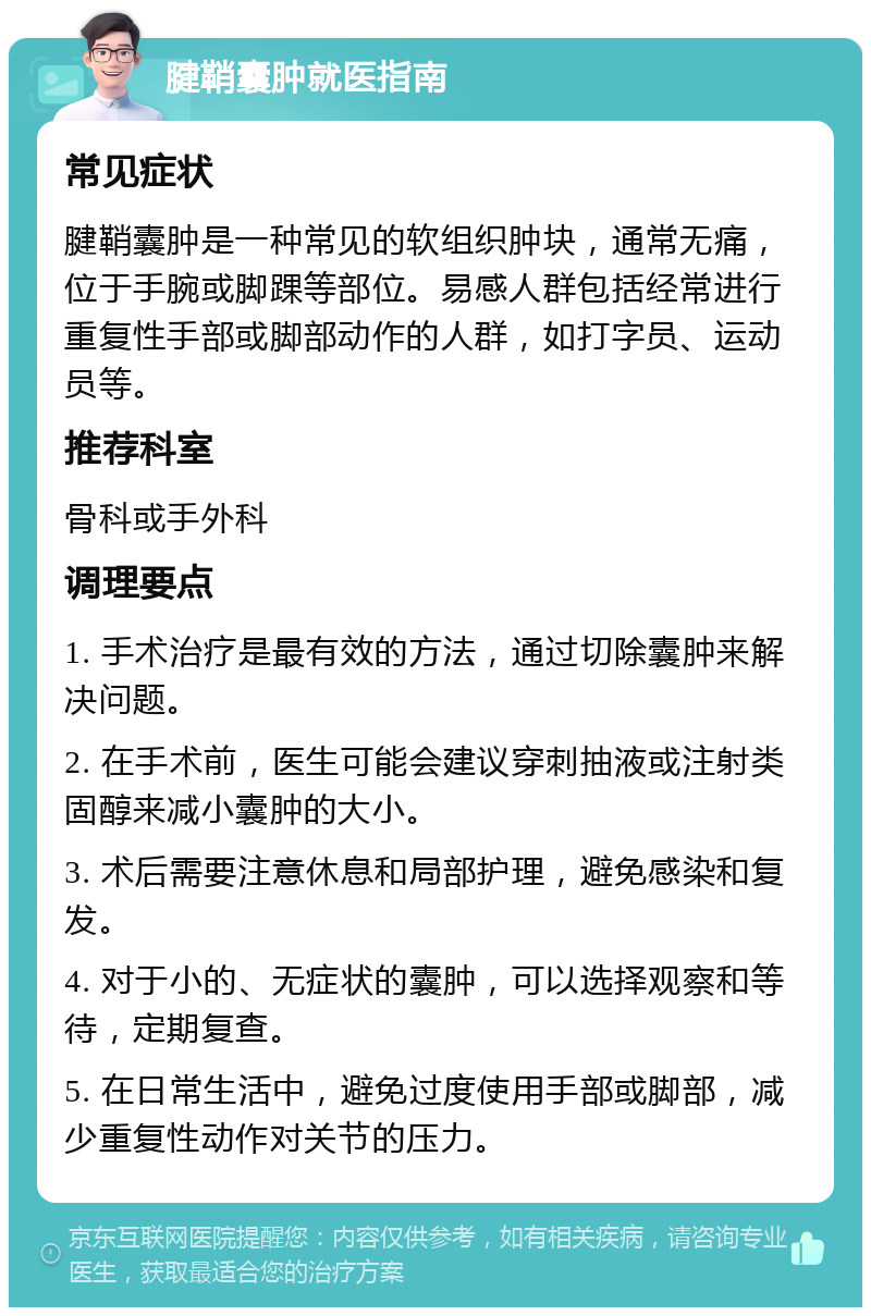 腱鞘囊肿就医指南 常见症状 腱鞘囊肿是一种常见的软组织肿块，通常无痛，位于手腕或脚踝等部位。易感人群包括经常进行重复性手部或脚部动作的人群，如打字员、运动员等。 推荐科室 骨科或手外科 调理要点 1. 手术治疗是最有效的方法，通过切除囊肿来解决问题。 2. 在手术前，医生可能会建议穿刺抽液或注射类固醇来减小囊肿的大小。 3. 术后需要注意休息和局部护理，避免感染和复发。 4. 对于小的、无症状的囊肿，可以选择观察和等待，定期复查。 5. 在日常生活中，避免过度使用手部或脚部，减少重复性动作对关节的压力。