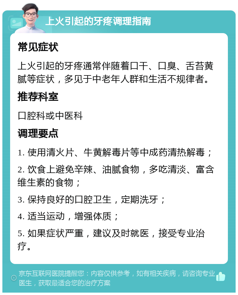 上火引起的牙疼调理指南 常见症状 上火引起的牙疼通常伴随着口干、口臭、舌苔黄腻等症状，多见于中老年人群和生活不规律者。 推荐科室 口腔科或中医科 调理要点 1. 使用清火片、牛黄解毒片等中成药清热解毒； 2. 饮食上避免辛辣、油腻食物，多吃清淡、富含维生素的食物； 3. 保持良好的口腔卫生，定期洗牙； 4. 适当运动，增强体质； 5. 如果症状严重，建议及时就医，接受专业治疗。