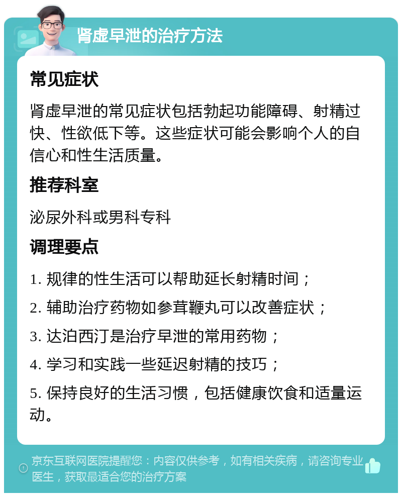 肾虚早泄的治疗方法 常见症状 肾虚早泄的常见症状包括勃起功能障碍、射精过快、性欲低下等。这些症状可能会影响个人的自信心和性生活质量。 推荐科室 泌尿外科或男科专科 调理要点 1. 规律的性生活可以帮助延长射精时间； 2. 辅助治疗药物如参茸鞭丸可以改善症状； 3. 达泊西汀是治疗早泄的常用药物； 4. 学习和实践一些延迟射精的技巧； 5. 保持良好的生活习惯，包括健康饮食和适量运动。