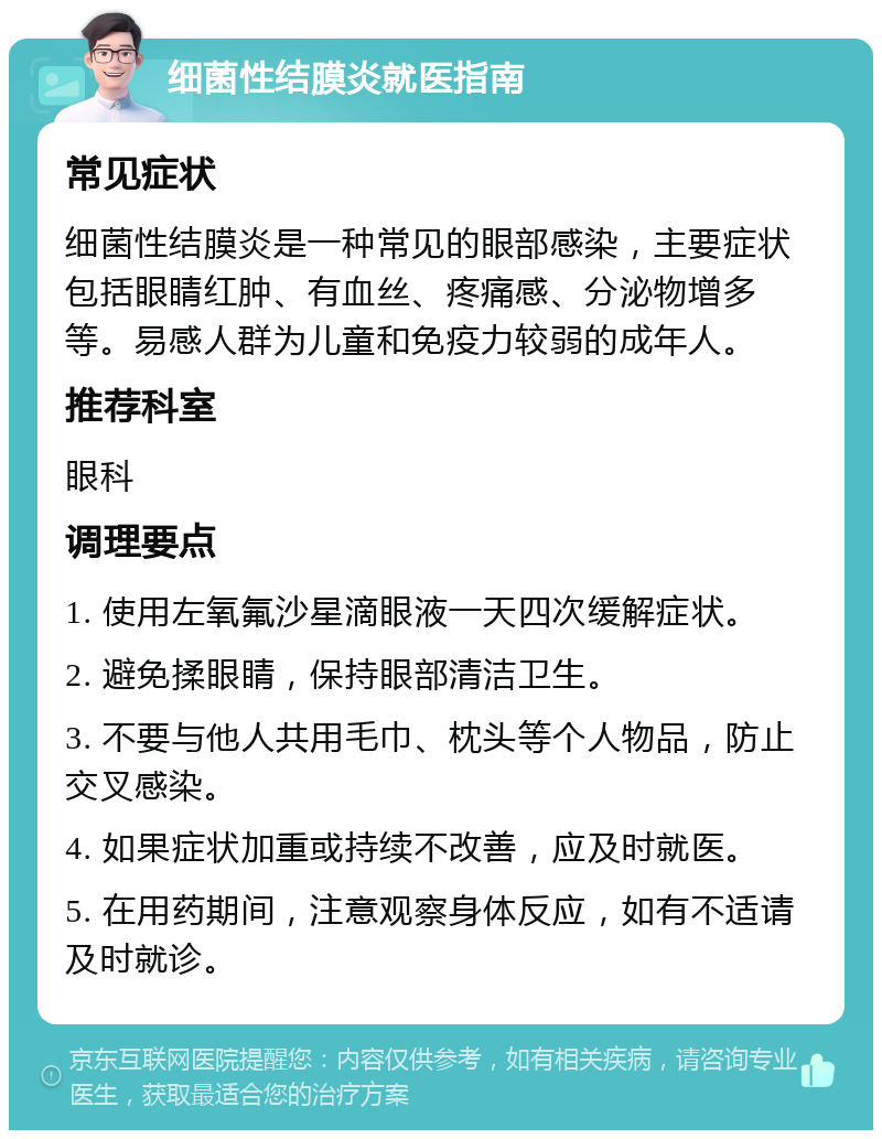 细菌性结膜炎就医指南 常见症状 细菌性结膜炎是一种常见的眼部感染，主要症状包括眼睛红肿、有血丝、疼痛感、分泌物增多等。易感人群为儿童和免疫力较弱的成年人。 推荐科室 眼科 调理要点 1. 使用左氧氟沙星滴眼液一天四次缓解症状。 2. 避免揉眼睛，保持眼部清洁卫生。 3. 不要与他人共用毛巾、枕头等个人物品，防止交叉感染。 4. 如果症状加重或持续不改善，应及时就医。 5. 在用药期间，注意观察身体反应，如有不适请及时就诊。