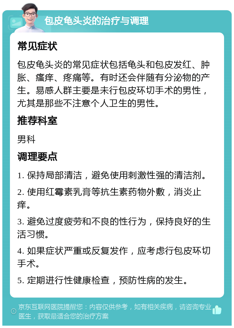 包皮龟头炎的治疗与调理 常见症状 包皮龟头炎的常见症状包括龟头和包皮发红、肿胀、瘙痒、疼痛等。有时还会伴随有分泌物的产生。易感人群主要是未行包皮环切手术的男性，尤其是那些不注意个人卫生的男性。 推荐科室 男科 调理要点 1. 保持局部清洁，避免使用刺激性强的清洁剂。 2. 使用红霉素乳膏等抗生素药物外敷，消炎止痒。 3. 避免过度疲劳和不良的性行为，保持良好的生活习惯。 4. 如果症状严重或反复发作，应考虑行包皮环切手术。 5. 定期进行性健康检查，预防性病的发生。