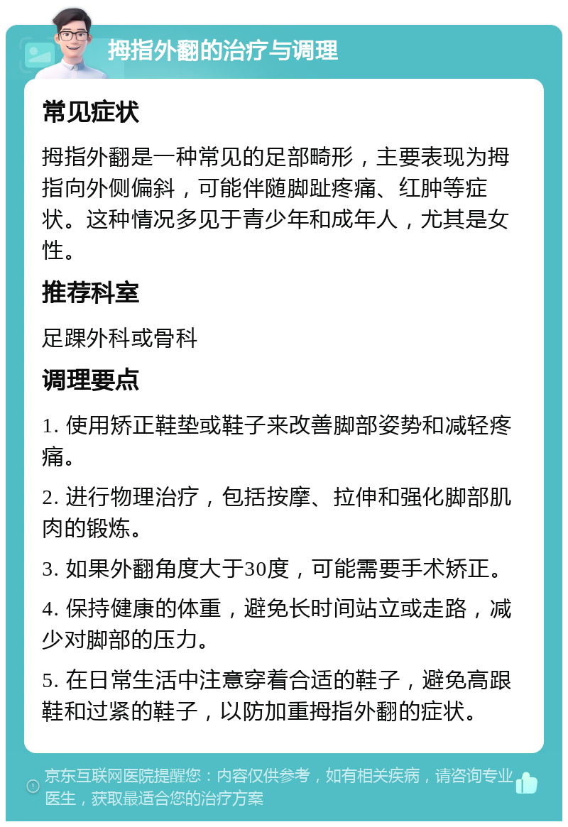 拇指外翻的治疗与调理 常见症状 拇指外翻是一种常见的足部畸形，主要表现为拇指向外侧偏斜，可能伴随脚趾疼痛、红肿等症状。这种情况多见于青少年和成年人，尤其是女性。 推荐科室 足踝外科或骨科 调理要点 1. 使用矫正鞋垫或鞋子来改善脚部姿势和减轻疼痛。 2. 进行物理治疗，包括按摩、拉伸和强化脚部肌肉的锻炼。 3. 如果外翻角度大于30度，可能需要手术矫正。 4. 保持健康的体重，避免长时间站立或走路，减少对脚部的压力。 5. 在日常生活中注意穿着合适的鞋子，避免高跟鞋和过紧的鞋子，以防加重拇指外翻的症状。