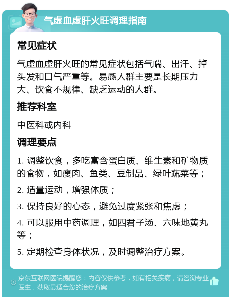 气虚血虚肝火旺调理指南 常见症状 气虚血虚肝火旺的常见症状包括气喘、出汗、掉头发和口气严重等。易感人群主要是长期压力大、饮食不规律、缺乏运动的人群。 推荐科室 中医科或内科 调理要点 1. 调整饮食，多吃富含蛋白质、维生素和矿物质的食物，如瘦肉、鱼类、豆制品、绿叶蔬菜等； 2. 适量运动，增强体质； 3. 保持良好的心态，避免过度紧张和焦虑； 4. 可以服用中药调理，如四君子汤、六味地黄丸等； 5. 定期检查身体状况，及时调整治疗方案。