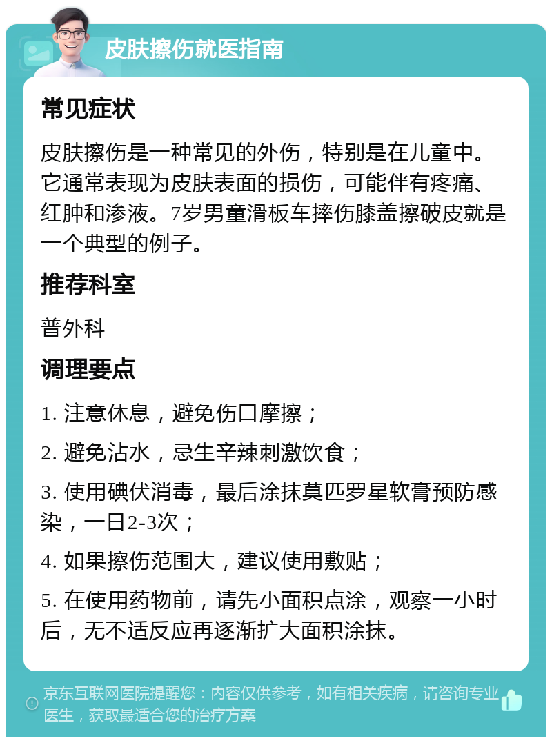 皮肤擦伤就医指南 常见症状 皮肤擦伤是一种常见的外伤，特别是在儿童中。它通常表现为皮肤表面的损伤，可能伴有疼痛、红肿和渗液。7岁男童滑板车摔伤膝盖擦破皮就是一个典型的例子。 推荐科室 普外科 调理要点 1. 注意休息，避免伤口摩擦； 2. 避免沾水，忌生辛辣刺激饮食； 3. 使用碘伏消毒，最后涂抹莫匹罗星软膏预防感染，一日2-3次； 4. 如果擦伤范围大，建议使用敷贴； 5. 在使用药物前，请先小面积点涂，观察一小时后，无不适反应再逐渐扩大面积涂抹。