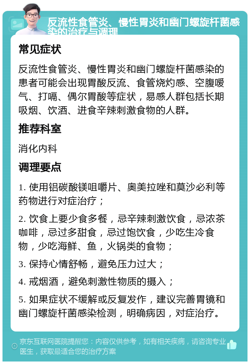 反流性食管炎、慢性胃炎和幽门螺旋杆菌感染的治疗与调理 常见症状 反流性食管炎、慢性胃炎和幽门螺旋杆菌感染的患者可能会出现胃酸反流、食管烧灼感、空腹嗳气、打嗝、偶尔胃酸等症状，易感人群包括长期吸烟、饮酒、进食辛辣刺激食物的人群。 推荐科室 消化内科 调理要点 1. 使用铝碳酸镁咀嚼片、奥美拉唑和莫沙必利等药物进行对症治疗； 2. 饮食上要少食多餐，忌辛辣刺激饮食，忌浓茶咖啡，忌过多甜食，忌过饱饮食，少吃生冷食物，少吃海鲜、鱼，火锅类的食物； 3. 保持心情舒畅，避免压力过大； 4. 戒烟酒，避免刺激性物质的摄入； 5. 如果症状不缓解或反复发作，建议完善胃镜和幽门螺旋杆菌感染检测，明确病因，对症治疗。