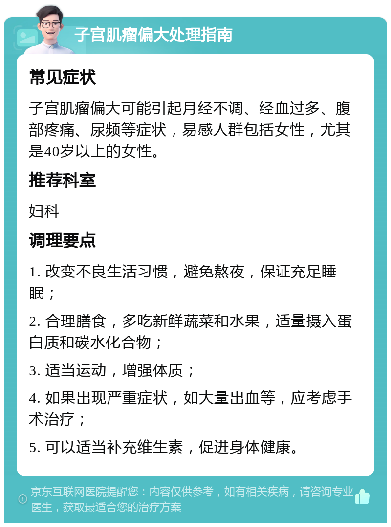 子宫肌瘤偏大处理指南 常见症状 子宫肌瘤偏大可能引起月经不调、经血过多、腹部疼痛、尿频等症状，易感人群包括女性，尤其是40岁以上的女性。 推荐科室 妇科 调理要点 1. 改变不良生活习惯，避免熬夜，保证充足睡眠； 2. 合理膳食，多吃新鲜蔬菜和水果，适量摄入蛋白质和碳水化合物； 3. 适当运动，增强体质； 4. 如果出现严重症状，如大量出血等，应考虑手术治疗； 5. 可以适当补充维生素，促进身体健康。