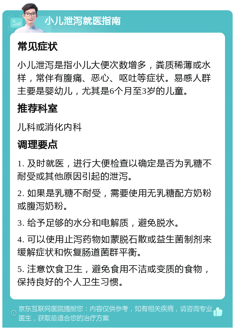 小儿泄泻就医指南 常见症状 小儿泄泻是指小儿大便次数增多，粪质稀薄或水样，常伴有腹痛、恶心、呕吐等症状。易感人群主要是婴幼儿，尤其是6个月至3岁的儿童。 推荐科室 儿科或消化内科 调理要点 1. 及时就医，进行大便检查以确定是否为乳糖不耐受或其他原因引起的泄泻。 2. 如果是乳糖不耐受，需要使用无乳糖配方奶粉或腹泻奶粉。 3. 给予足够的水分和电解质，避免脱水。 4. 可以使用止泻药物如蒙脱石散或益生菌制剂来缓解症状和恢复肠道菌群平衡。 5. 注意饮食卫生，避免食用不洁或变质的食物，保持良好的个人卫生习惯。