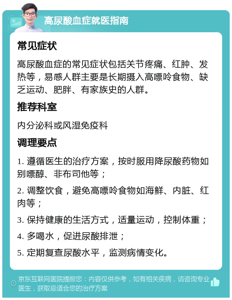 高尿酸血症就医指南 常见症状 高尿酸血症的常见症状包括关节疼痛、红肿、发热等，易感人群主要是长期摄入高嘌呤食物、缺乏运动、肥胖、有家族史的人群。 推荐科室 内分泌科或风湿免疫科 调理要点 1. 遵循医生的治疗方案，按时服用降尿酸药物如别嘌醇、非布司他等； 2. 调整饮食，避免高嘌呤食物如海鲜、内脏、红肉等； 3. 保持健康的生活方式，适量运动，控制体重； 4. 多喝水，促进尿酸排泄； 5. 定期复查尿酸水平，监测病情变化。