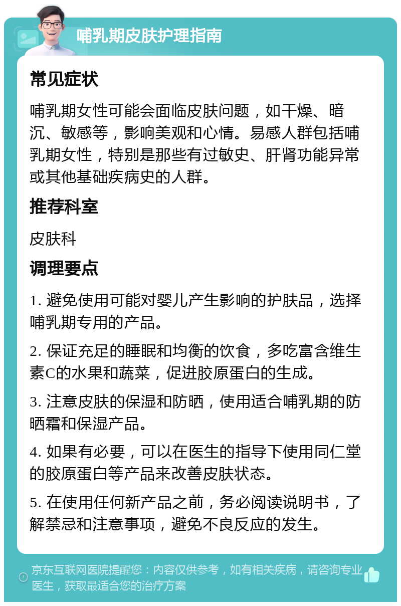 哺乳期皮肤护理指南 常见症状 哺乳期女性可能会面临皮肤问题，如干燥、暗沉、敏感等，影响美观和心情。易感人群包括哺乳期女性，特别是那些有过敏史、肝肾功能异常或其他基础疾病史的人群。 推荐科室 皮肤科 调理要点 1. 避免使用可能对婴儿产生影响的护肤品，选择哺乳期专用的产品。 2. 保证充足的睡眠和均衡的饮食，多吃富含维生素C的水果和蔬菜，促进胶原蛋白的生成。 3. 注意皮肤的保湿和防晒，使用适合哺乳期的防晒霜和保湿产品。 4. 如果有必要，可以在医生的指导下使用同仁堂的胶原蛋白等产品来改善皮肤状态。 5. 在使用任何新产品之前，务必阅读说明书，了解禁忌和注意事项，避免不良反应的发生。