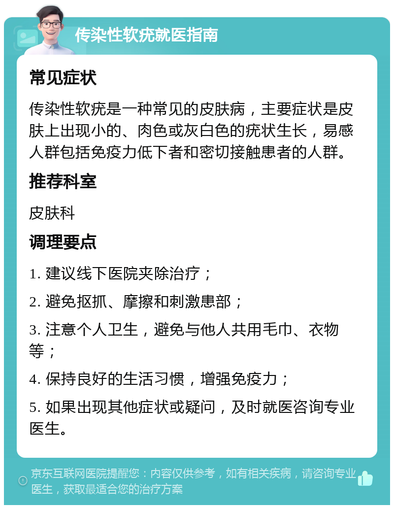 传染性软疣就医指南 常见症状 传染性软疣是一种常见的皮肤病，主要症状是皮肤上出现小的、肉色或灰白色的疣状生长，易感人群包括免疫力低下者和密切接触患者的人群。 推荐科室 皮肤科 调理要点 1. 建议线下医院夹除治疗； 2. 避免抠抓、摩擦和刺激患部； 3. 注意个人卫生，避免与他人共用毛巾、衣物等； 4. 保持良好的生活习惯，增强免疫力； 5. 如果出现其他症状或疑问，及时就医咨询专业医生。