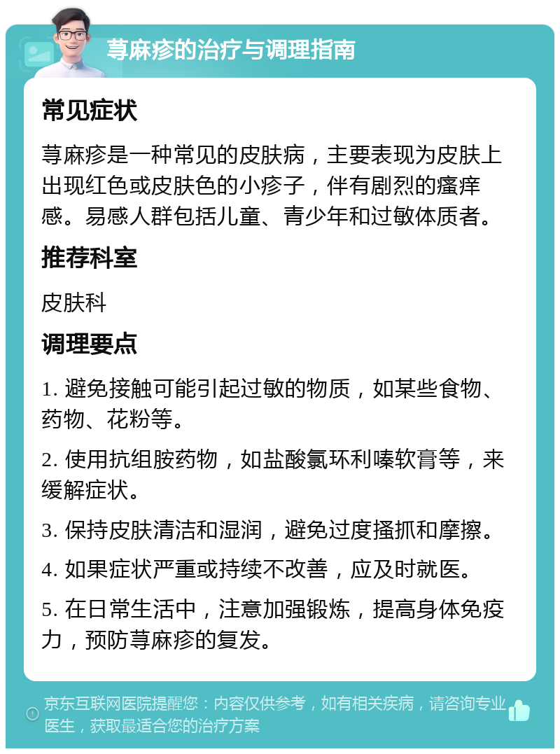 荨麻疹的治疗与调理指南 常见症状 荨麻疹是一种常见的皮肤病，主要表现为皮肤上出现红色或皮肤色的小疹子，伴有剧烈的瘙痒感。易感人群包括儿童、青少年和过敏体质者。 推荐科室 皮肤科 调理要点 1. 避免接触可能引起过敏的物质，如某些食物、药物、花粉等。 2. 使用抗组胺药物，如盐酸氯环利嗪软膏等，来缓解症状。 3. 保持皮肤清洁和湿润，避免过度搔抓和摩擦。 4. 如果症状严重或持续不改善，应及时就医。 5. 在日常生活中，注意加强锻炼，提高身体免疫力，预防荨麻疹的复发。