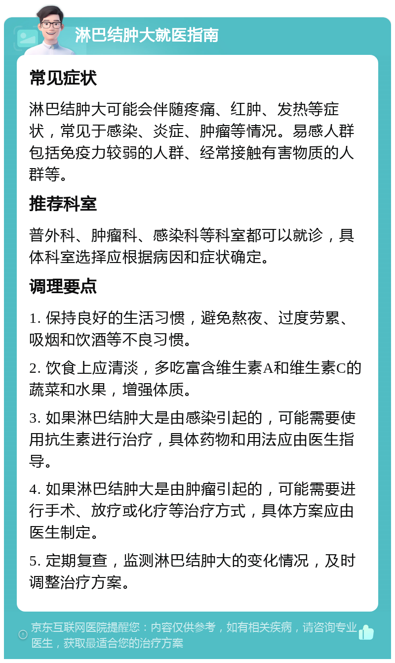 淋巴结肿大就医指南 常见症状 淋巴结肿大可能会伴随疼痛、红肿、发热等症状，常见于感染、炎症、肿瘤等情况。易感人群包括免疫力较弱的人群、经常接触有害物质的人群等。 推荐科室 普外科、肿瘤科、感染科等科室都可以就诊，具体科室选择应根据病因和症状确定。 调理要点 1. 保持良好的生活习惯，避免熬夜、过度劳累、吸烟和饮酒等不良习惯。 2. 饮食上应清淡，多吃富含维生素A和维生素C的蔬菜和水果，增强体质。 3. 如果淋巴结肿大是由感染引起的，可能需要使用抗生素进行治疗，具体药物和用法应由医生指导。 4. 如果淋巴结肿大是由肿瘤引起的，可能需要进行手术、放疗或化疗等治疗方式，具体方案应由医生制定。 5. 定期复查，监测淋巴结肿大的变化情况，及时调整治疗方案。