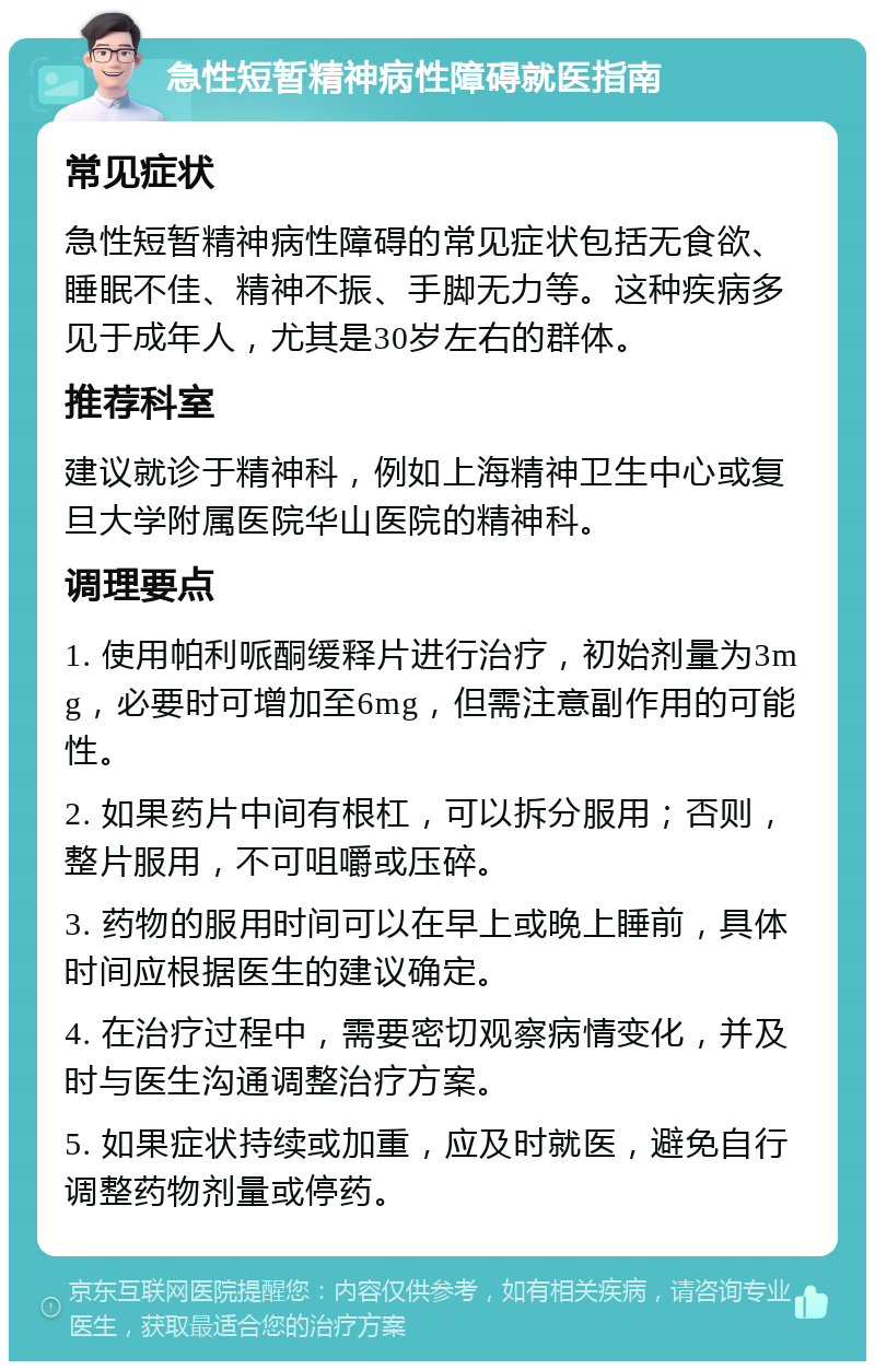 急性短暂精神病性障碍就医指南 常见症状 急性短暂精神病性障碍的常见症状包括无食欲、睡眠不佳、精神不振、手脚无力等。这种疾病多见于成年人，尤其是30岁左右的群体。 推荐科室 建议就诊于精神科，例如上海精神卫生中心或复旦大学附属医院华山医院的精神科。 调理要点 1. 使用帕利哌酮缓释片进行治疗，初始剂量为3mg，必要时可增加至6mg，但需注意副作用的可能性。 2. 如果药片中间有根杠，可以拆分服用；否则，整片服用，不可咀嚼或压碎。 3. 药物的服用时间可以在早上或晚上睡前，具体时间应根据医生的建议确定。 4. 在治疗过程中，需要密切观察病情变化，并及时与医生沟通调整治疗方案。 5. 如果症状持续或加重，应及时就医，避免自行调整药物剂量或停药。