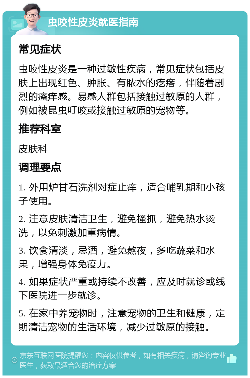 虫咬性皮炎就医指南 常见症状 虫咬性皮炎是一种过敏性疾病，常见症状包括皮肤上出现红色、肿胀、有脓水的疙瘩，伴随着剧烈的瘙痒感。易感人群包括接触过敏原的人群，例如被昆虫叮咬或接触过敏原的宠物等。 推荐科室 皮肤科 调理要点 1. 外用炉甘石洗剂对症止痒，适合哺乳期和小孩子使用。 2. 注意皮肤清洁卫生，避免搔抓，避免热水烫洗，以免刺激加重病情。 3. 饮食清淡，忌酒，避免熬夜，多吃蔬菜和水果，增强身体免疫力。 4. 如果症状严重或持续不改善，应及时就诊或线下医院进一步就诊。 5. 在家中养宠物时，注意宠物的卫生和健康，定期清洁宠物的生活环境，减少过敏原的接触。