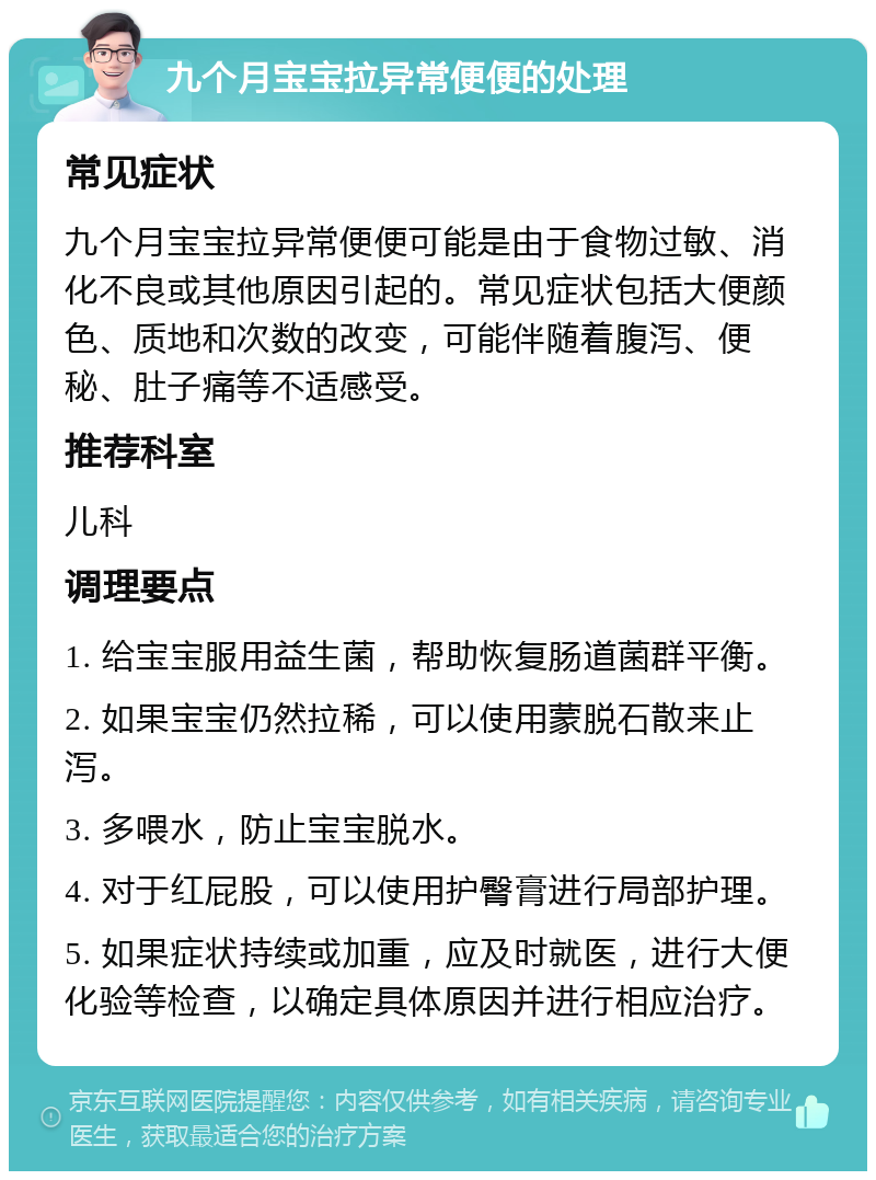 九个月宝宝拉异常便便的处理 常见症状 九个月宝宝拉异常便便可能是由于食物过敏、消化不良或其他原因引起的。常见症状包括大便颜色、质地和次数的改变，可能伴随着腹泻、便秘、肚子痛等不适感受。 推荐科室 儿科 调理要点 1. 给宝宝服用益生菌，帮助恢复肠道菌群平衡。 2. 如果宝宝仍然拉稀，可以使用蒙脱石散来止泻。 3. 多喂水，防止宝宝脱水。 4. 对于红屁股，可以使用护臀膏进行局部护理。 5. 如果症状持续或加重，应及时就医，进行大便化验等检查，以确定具体原因并进行相应治疗。