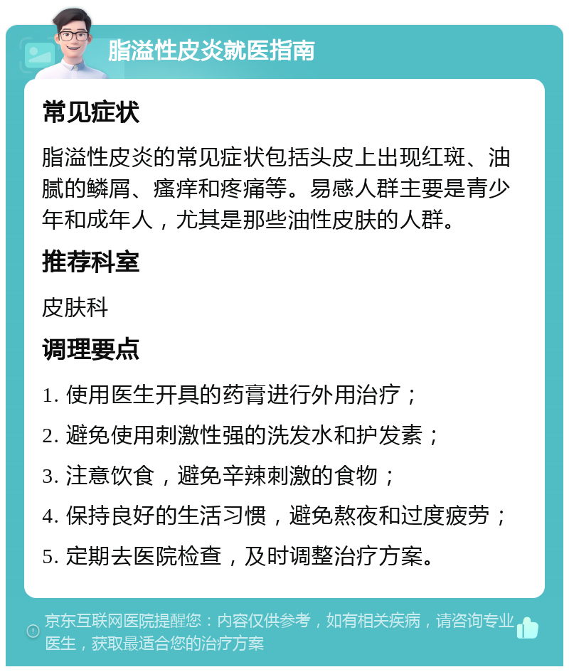 脂溢性皮炎就医指南 常见症状 脂溢性皮炎的常见症状包括头皮上出现红斑、油腻的鳞屑、瘙痒和疼痛等。易感人群主要是青少年和成年人，尤其是那些油性皮肤的人群。 推荐科室 皮肤科 调理要点 1. 使用医生开具的药膏进行外用治疗； 2. 避免使用刺激性强的洗发水和护发素； 3. 注意饮食，避免辛辣刺激的食物； 4. 保持良好的生活习惯，避免熬夜和过度疲劳； 5. 定期去医院检查，及时调整治疗方案。