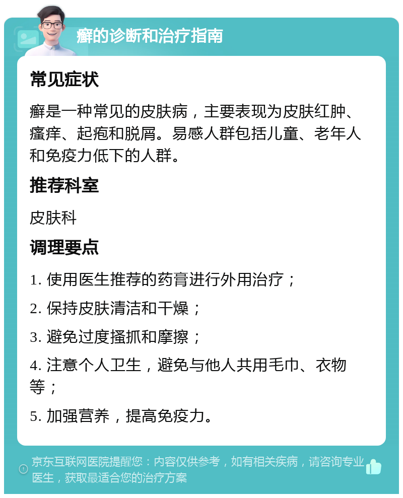 癣的诊断和治疗指南 常见症状 癣是一种常见的皮肤病，主要表现为皮肤红肿、瘙痒、起疱和脱屑。易感人群包括儿童、老年人和免疫力低下的人群。 推荐科室 皮肤科 调理要点 1. 使用医生推荐的药膏进行外用治疗； 2. 保持皮肤清洁和干燥； 3. 避免过度搔抓和摩擦； 4. 注意个人卫生，避免与他人共用毛巾、衣物等； 5. 加强营养，提高免疫力。