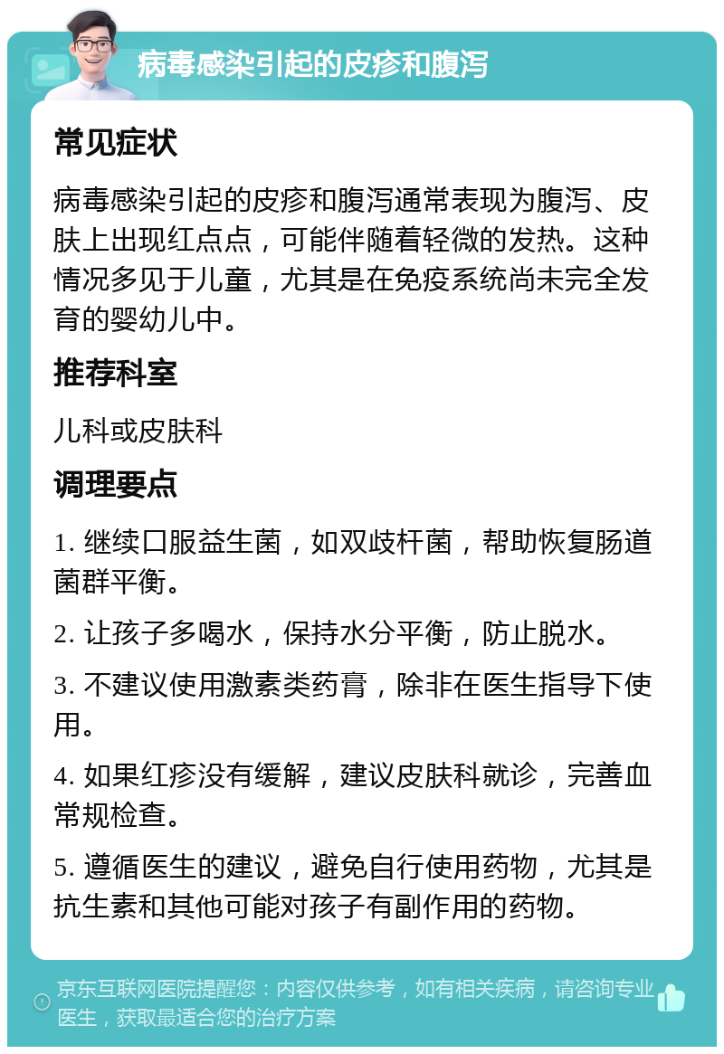 病毒感染引起的皮疹和腹泻 常见症状 病毒感染引起的皮疹和腹泻通常表现为腹泻、皮肤上出现红点点，可能伴随着轻微的发热。这种情况多见于儿童，尤其是在免疫系统尚未完全发育的婴幼儿中。 推荐科室 儿科或皮肤科 调理要点 1. 继续口服益生菌，如双歧杆菌，帮助恢复肠道菌群平衡。 2. 让孩子多喝水，保持水分平衡，防止脱水。 3. 不建议使用激素类药膏，除非在医生指导下使用。 4. 如果红疹没有缓解，建议皮肤科就诊，完善血常规检查。 5. 遵循医生的建议，避免自行使用药物，尤其是抗生素和其他可能对孩子有副作用的药物。