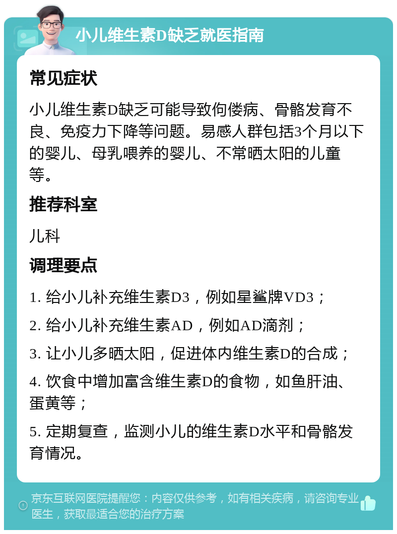 小儿维生素D缺乏就医指南 常见症状 小儿维生素D缺乏可能导致佝偻病、骨骼发育不良、免疫力下降等问题。易感人群包括3个月以下的婴儿、母乳喂养的婴儿、不常晒太阳的儿童等。 推荐科室 儿科 调理要点 1. 给小儿补充维生素D3，例如星鲨牌VD3； 2. 给小儿补充维生素AD，例如AD滴剂； 3. 让小儿多晒太阳，促进体内维生素D的合成； 4. 饮食中增加富含维生素D的食物，如鱼肝油、蛋黄等； 5. 定期复查，监测小儿的维生素D水平和骨骼发育情况。