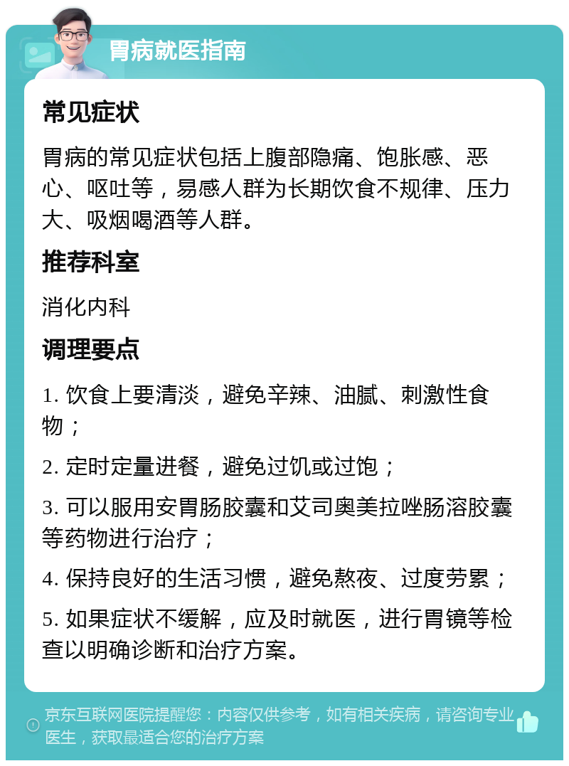 胃病就医指南 常见症状 胃病的常见症状包括上腹部隐痛、饱胀感、恶心、呕吐等，易感人群为长期饮食不规律、压力大、吸烟喝酒等人群。 推荐科室 消化内科 调理要点 1. 饮食上要清淡，避免辛辣、油腻、刺激性食物； 2. 定时定量进餐，避免过饥或过饱； 3. 可以服用安胃肠胶囊和艾司奥美拉唑肠溶胶囊等药物进行治疗； 4. 保持良好的生活习惯，避免熬夜、过度劳累； 5. 如果症状不缓解，应及时就医，进行胃镜等检查以明确诊断和治疗方案。