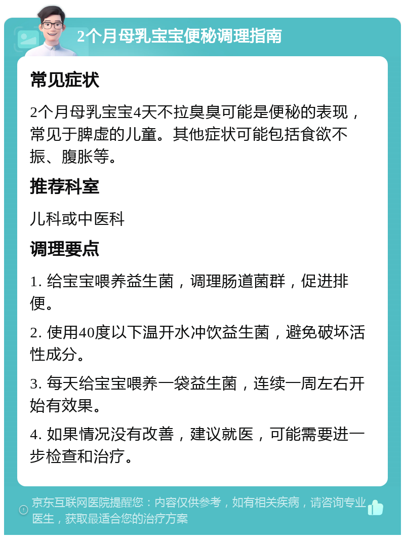 2个月母乳宝宝便秘调理指南 常见症状 2个月母乳宝宝4天不拉臭臭可能是便秘的表现，常见于脾虚的儿童。其他症状可能包括食欲不振、腹胀等。 推荐科室 儿科或中医科 调理要点 1. 给宝宝喂养益生菌，调理肠道菌群，促进排便。 2. 使用40度以下温开水冲饮益生菌，避免破坏活性成分。 3. 每天给宝宝喂养一袋益生菌，连续一周左右开始有效果。 4. 如果情况没有改善，建议就医，可能需要进一步检查和治疗。