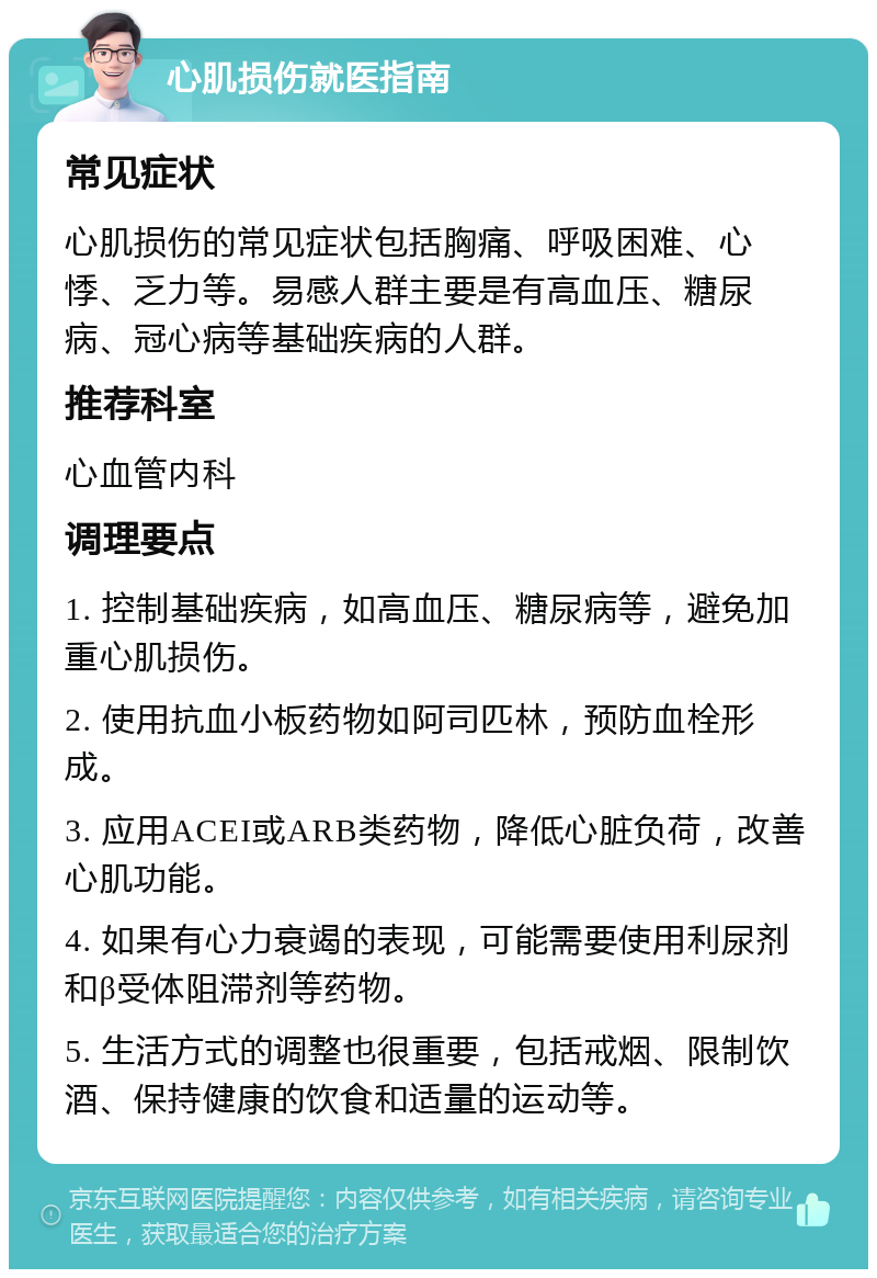 心肌损伤就医指南 常见症状 心肌损伤的常见症状包括胸痛、呼吸困难、心悸、乏力等。易感人群主要是有高血压、糖尿病、冠心病等基础疾病的人群。 推荐科室 心血管内科 调理要点 1. 控制基础疾病，如高血压、糖尿病等，避免加重心肌损伤。 2. 使用抗血小板药物如阿司匹林，预防血栓形成。 3. 应用ACEI或ARB类药物，降低心脏负荷，改善心肌功能。 4. 如果有心力衰竭的表现，可能需要使用利尿剂和β受体阻滞剂等药物。 5. 生活方式的调整也很重要，包括戒烟、限制饮酒、保持健康的饮食和适量的运动等。