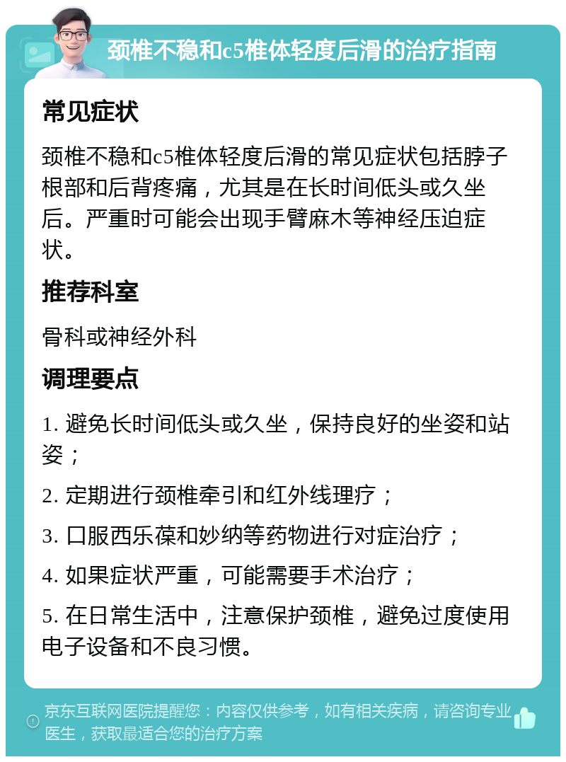 颈椎不稳和c5椎体轻度后滑的治疗指南 常见症状 颈椎不稳和c5椎体轻度后滑的常见症状包括脖子根部和后背疼痛，尤其是在长时间低头或久坐后。严重时可能会出现手臂麻木等神经压迫症状。 推荐科室 骨科或神经外科 调理要点 1. 避免长时间低头或久坐，保持良好的坐姿和站姿； 2. 定期进行颈椎牵引和红外线理疗； 3. 口服西乐葆和妙纳等药物进行对症治疗； 4. 如果症状严重，可能需要手术治疗； 5. 在日常生活中，注意保护颈椎，避免过度使用电子设备和不良习惯。